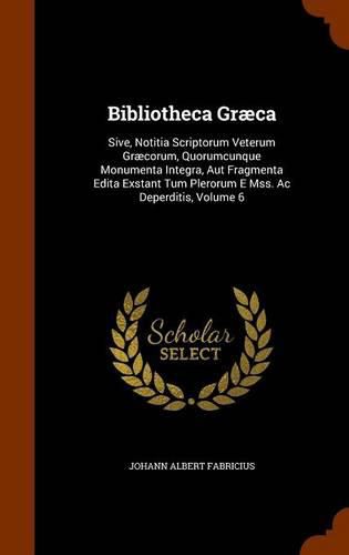 Bibliotheca Graeca: Sive, Notitia Scriptorum Veterum Graecorum, Quorumcunque Monumenta Integra, Aut Fragmenta Edita Exstant Tum Plerorum E Mss. AC Deperditis, Volume 6