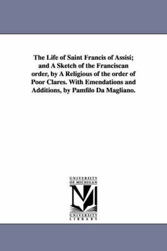 Cover image for The Life of Saint Francis of Assisi; and A Sketch of the Franciscan order, by A Religious of the order of Poor Clares. With Emendations and Additions, by Pamfilo Da Magliano.