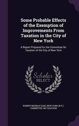 Some Probable Effects of the Exemption of Improvements from Taxation in the City of New York: A Report Prepared for the Committee on Taxation of the City of New York