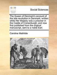 Cover image for The Queen of Denmark's Account of the Late Revolution in Denmark; Written While Her Majesty Was a Prisoner in the Castle of Cronenburgh; And Now First Published from the Original Manuscript, Sent to a Noble Earl.