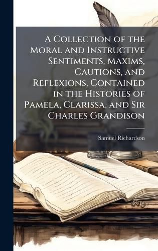 Cover image for A Collection of the Moral and Instructive Sentiments, Maxims, Cautions, and Reflexions, Contained in the Histories of Pamela, Clarissa, and Sir Charles Grandison