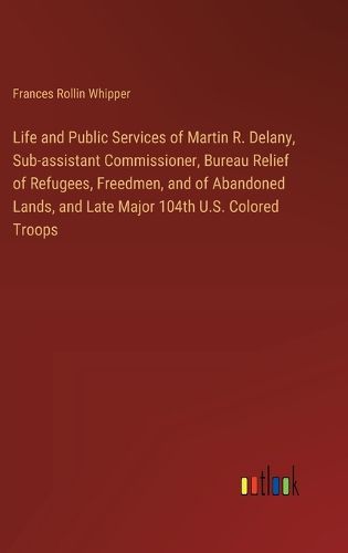 Life and Public Services of Martin R. Delany, Sub-assistant Commissioner, Bureau Relief of Refugees, Freedmen, and of Abandoned Lands, and Late Major 104th U.S. Colored Troops