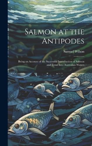 Salmon at the Antipodes; Being an Account of the Successful Introduction of Salmon and Trout Into Australian Waters