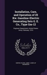 Cover image for Installation, Care, and Operation of 25 KW. Gasoline-Electric Generating Sets G. E. Co., Type GM-12: Engineer Department, United States Army, February, 1916