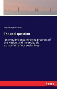 Cover image for The coal question: an enquiry concerning the progress of the Nation, and the probable exhaustion of our coal-mines