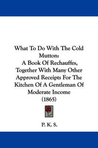 Cover image for What to Do with the Cold Mutton: A Book of Rechauffes, Together with Many Other Approved Receipts for the Kitchen of a Gentleman of Moderate Income (1865)