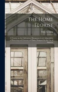 Cover image for The Home Florist: a Treatise on the Cultivation, Management and Adaptability of Flowering and Ornamental Plants, Designed for the Use of Amateur