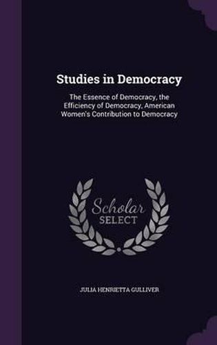 Cover image for Studies in Democracy: The Essence of Democracy, the Efficiency of Democracy, American Women's Contribution to Democracy