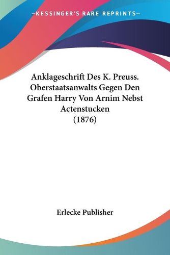 Cover image for Anklageschrift Des K. Preuss. Oberstaatsanwalts Gegen Den Grafen Harry Von Arnim Nebst Actenstucken (1876)