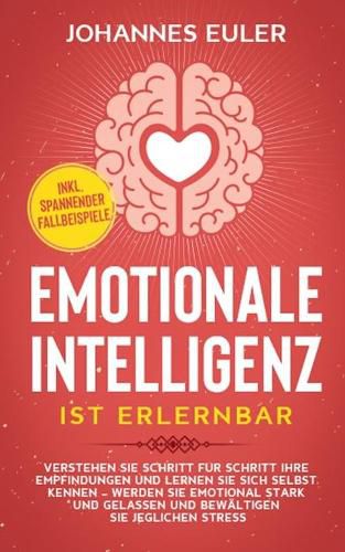 Emotionale Intelligenz ist erlernbar: Verstehen Sie Schritt fur Schritt Ihre Empfindungen und lernen Sie sich selbst kennen - Werden Sie emotional stark und gelassen und bewaltigen Sie jeglichen Stress inkl. spannender Fallbeispiele