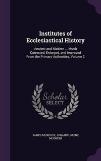 Cover image for Institutes of Ecclesiastical History: Ancient and Modern ... Much Corrected, Enlarged, and Improved from the Primary Authorities, Volume 2