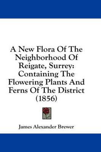 Cover image for A New Flora of the Neighborhood of Reigate, Surrey: Containing the Flowering Plants and Ferns of the District (1856)