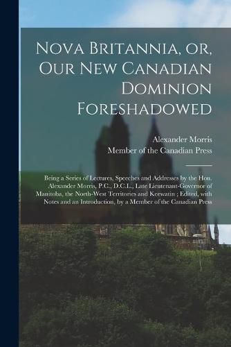 Nova Britannia, or, Our New Canadian Dominion Foreshadowed [microform]: Being a Series of Lectures, Speeches and Addresses by the Hon. Alexander Morris, P.C., D.C.L., Late Lieutenant-governor of Manitoba, the North-West Territories and Keewatin;...