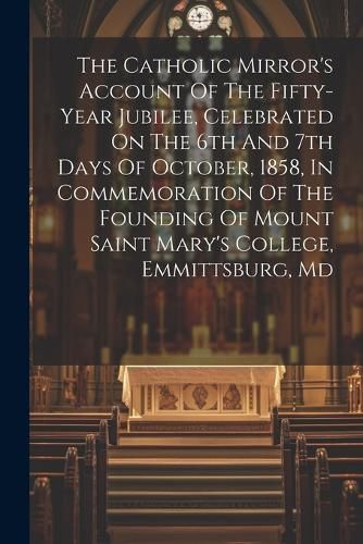 Cover image for The Catholic Mirror's Account Of The Fifty-year Jubilee, Celebrated On The 6th And 7th Days Of October, 1858, In Commemoration Of The Founding Of Mount Saint Mary's College, Emmittsburg, Md