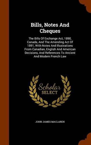 Bills, Notes and Cheques: The Bills of Exchange ACT, 1890, Canada, and the Amending Act of 1891, with Notes and Illustrations from Canadian, English and American Decisions, and References to Ancient and Modern French Law