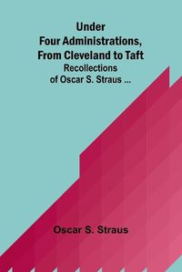 Cover image for Under Four Administrations, from Cleveland to Taft; Recollections of Oscar S. Straus ...