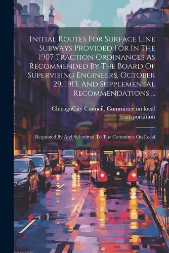 Initial Routes For Surface Line Subways Provided For In The 1907 Traction Ordinances As Recommended By The Board Of Supervising Engineers, October 29, 1913, And Supplemental Recommendations ...