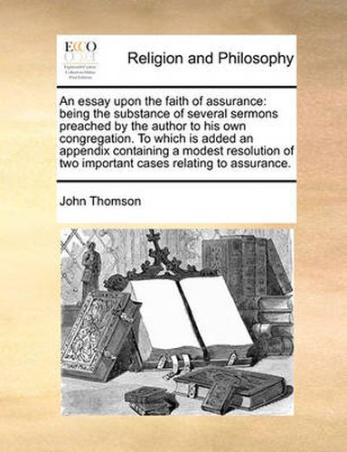 Cover image for An Essay Upon the Faith of Assurance: Being the Substance of Several Sermons Preached by the Author to His Own Congregation. to Which Is Added an Appendix Containing a Modest Resolution of Two Important Cases Relating to Assurance.