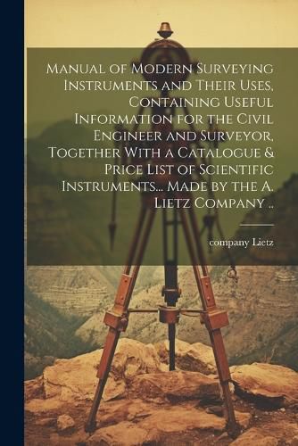 Cover image for Manual of Modern Surveying Instruments and Their Uses, Containing Useful Information for the Civil Engineer and Surveyor, Together With a Catalogue & Price List of Scientific Instruments... Made by the A. Lietz Company ..