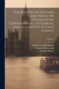 Cover image for The Beauties of England and Wales, Or, Delineations, Topographical, Historical, and Descriptive, of Each County; Volume 2