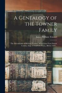 Cover image for A Genealogy of the Towner Family; the Descendants of Richard Towner, who Came From Sussex County, Eng., to Guilford, Conn., Before 1685 ..