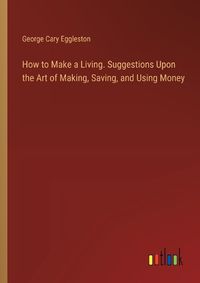 Cover image for How to Make a Living. Suggestions Upon the Art of Making, Saving, and Using Money