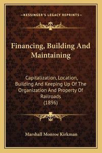 Cover image for Financing, Building and Maintaining: Capitalization, Location, Building and Keeping Up of the Organization and Property of Railroads (1896)