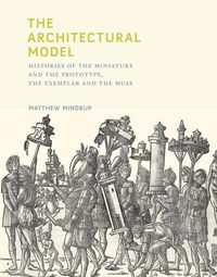 Cover image for The Architectural Model: Histories of the Miniature and the Prototype, the Exemplar and the Muse