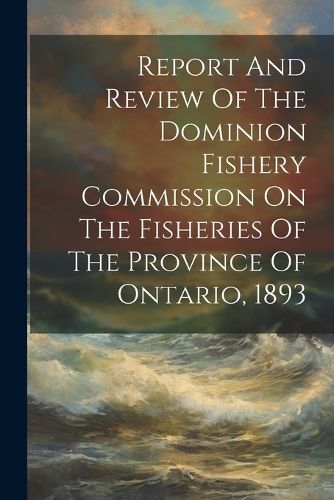 Cover image for Report And Review Of The Dominion Fishery Commission On The Fisheries Of The Province Of Ontario, 1893