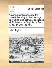 Cover image for An Argument Respecting the Constitutionality of the Carriage Tax; Which Subject Was Discussed at Richmond, in Virginia, in May, 1795. by John Taylor.