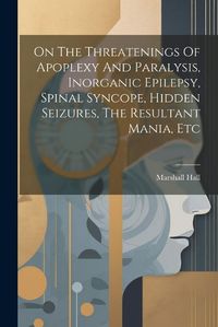 Cover image for On The Threatenings Of Apoplexy And Paralysis, Inorganic Epilepsy, Spinal Syncope, Hidden Seizures, The Resultant Mania, Etc