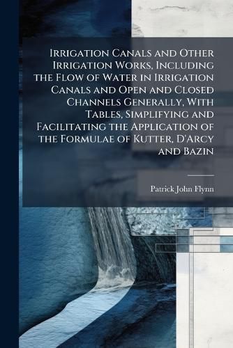 Cover image for Irrigation Canals and Other Irrigation Works, Including the Flow of Water in Irrigation Canals and Open and Closed Channels Generally, With Tables, Simplifying and Facilitating the Application of the Formulae of Kutter, D'Arcy and Bazin