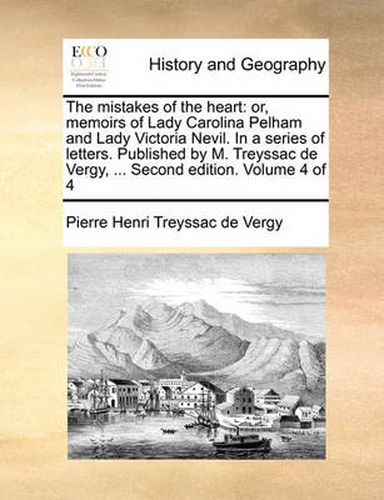 The Mistakes of the Heart: Or, Memoirs of Lady Carolina Pelham and Lady Victoria Nevil. in a Series of Letters. Published by M. Treyssac de Vergy, ... Second Edition. Volume 4 of 4