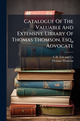 Cover image for Catalogue of the Valuable and Extensive Library of Thomas Thomson, Esq., Advocate: Consisting of a Rare Assemblage of Works on History, Antiquities, General Literature, and Law: To Be Sold at Auction...