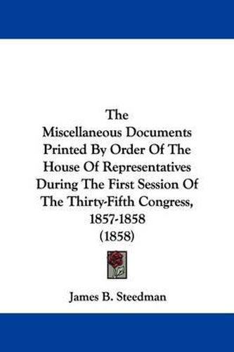 Cover image for The Miscellaneous Documents Printed By Order Of The House Of Representatives During The First Session Of The Thirty-Fifth Congress, 1857-1858 (1858)