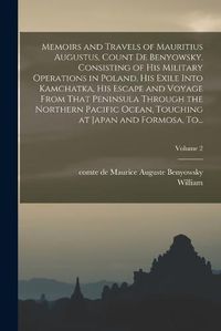 Cover image for Memoirs and Travels of Mauritius Augustus, Count De Benyowsky. Consisting of His Military Operations in Poland, His Exile Into Kamchatka, His Escape and Voyage From That Peninsula Through the Northern Pacific Ocean, Touching at Japan and Formosa, To...; Vo