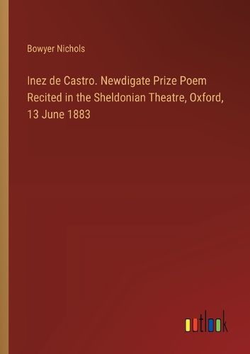 Inez de Castro. Newdigate Prize Poem Recited in the Sheldonian Theatre, Oxford, 13 June 1883