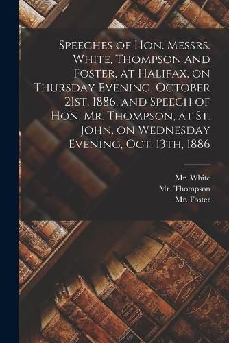 Cover image for Speeches of Hon. Messrs. White, Thompson and Foster, at Halifax, on Thursday Evening, October 21st, 1886, and Speech of Hon. Mr. Thompson, at St. John, on Wednesday Evening, Oct. 13th, 1886 [microform]