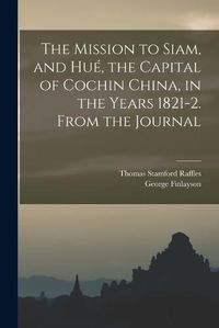 Cover image for The Mission to Siam, and Hue, the Capital of Cochin China, in the Years 1821-2. From the Journal