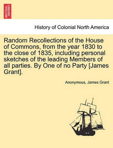 Cover image for Random Recollections of the House of Commons, from the Year 1830 to the Close of 1835, Including Personal Sketches of the Leading Members of All Parties. by One of No Party [James Grant].