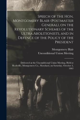 Cover image for Speech of the Hon. Montgomery Blair (postmaster General), on the Revolutionary Schemes of the Ultra Abolitionists, and in Defence of the Policy of the President: Delivered at the Unconditional Union Meeting, Held at Rockville, Montgomery Co., ...