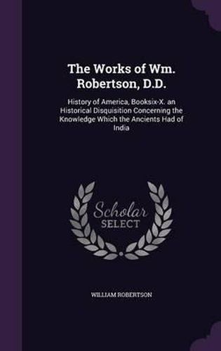 The Works of Wm. Robertson, D.D.: History of America, Booksix-X. an Historical Disquisition Concerning the Knowledge Which the Ancients Had of India