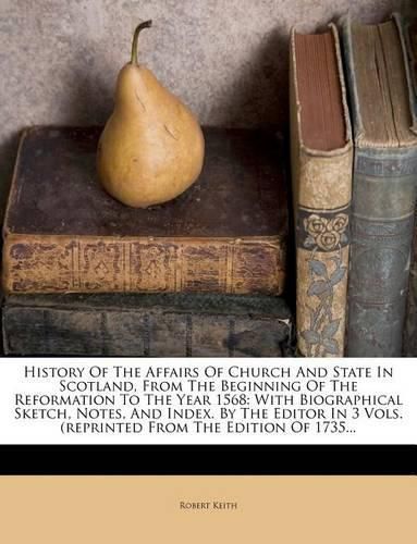 History of the Affairs of Church and State in Scotland, from the Beginning of the Reformation to the Year 1568: With Biographical Sketch, Notes, and Index. by the Editor in 3 Vols. (Reprinted from the Edition of 1735...