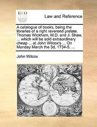 Cover image for A Catalogue of Books, Being the Libraries of a Right Reverend Prelate. Thomas Wickham, M.D. and J. Shaw, ... Which Will Be Sold Extraordinary Cheap ... at John Wilcox's ... on Monday March the 3D, 1734-5. ...