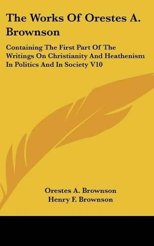 Cover image for The Works Of Orestes A. Brownson: Containing The First Part Of The Writings On Christianity And Heathenism In Politics And In Society V10