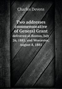 Cover image for Two addresses commemorative of General Grant delivered at Boston, July 26, 1885, and Worcester, August 8, 1885