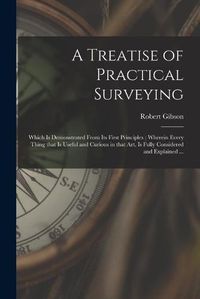 Cover image for A Treatise of Practical Surveying: Which is Demonstrated From Its First Principles; Wherein Every Thing That is Useful and Curious in That Art, is Fully Considered and Explained ...