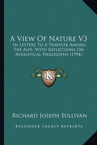 A View of Nature V3: In Letters to a Traveler Among the Alps, with Reflections on Atheistical Philosophy (1794)