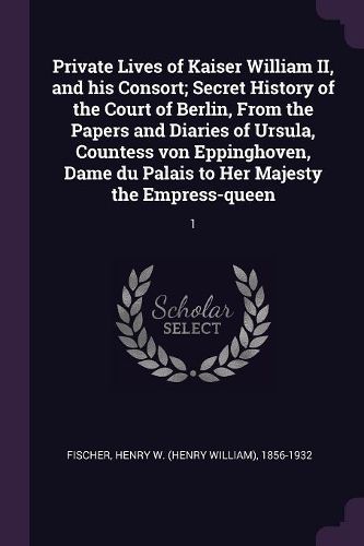 Cover image for Private Lives of Kaiser William II, and his Consort; Secret History of the Court of Berlin, From the Papers and Diaries of Ursula, Countess von Eppinghoven, Dame du Palais to Her Majesty the Empress-queen