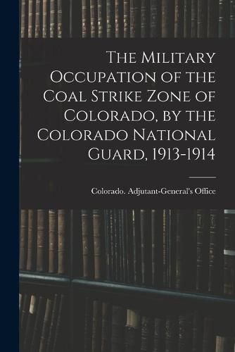 Cover image for The Military Occupation of the Coal Strike Zone of Colorado, by the Colorado National Guard, 1913-1914